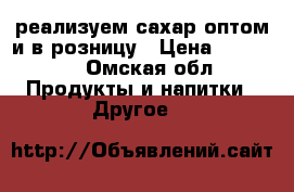 реализуем сахар оптом и в розницу › Цена ­ 37 000 - Омская обл. Продукты и напитки » Другое   